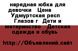 нарядная юбка для девочки › Цена ­ 300 - Удмуртская респ., Глазов г. Дети и материнство » Детская одежда и обувь   